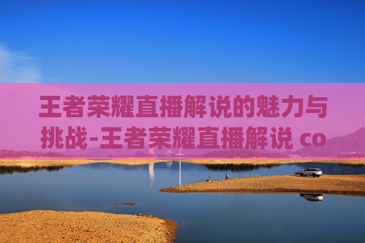 王者荣耀直播解说的魅力与挑战-王者荣耀直播解说 commentary