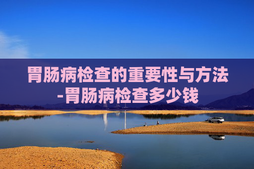 胃肠病检查的重要性与方法-胃肠病检查多少钱
