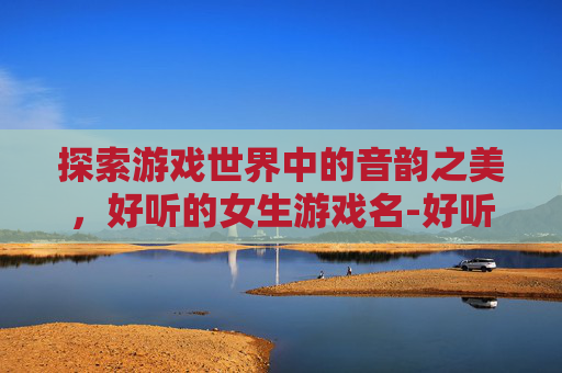 探索游戏世界中的音韵之美，好听的女生游戏名-好听的女生游戏名字霸气可爱