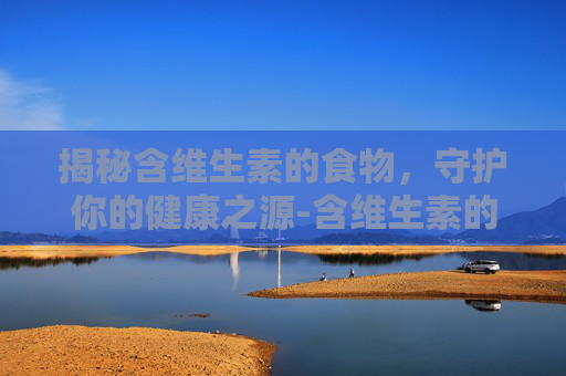 揭秘含维生素的食物，守护你的健康之源-含维生素的食物一览表