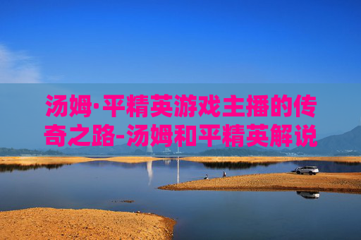 汤姆·平精英游戏主播的传奇之路-汤姆和平精英解说
