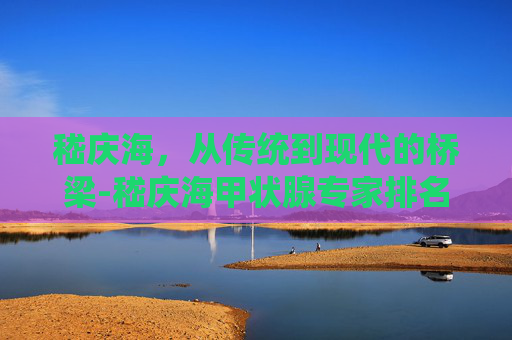 嵇庆海，从传统到现代的桥梁-嵇庆海甲状腺专家排名