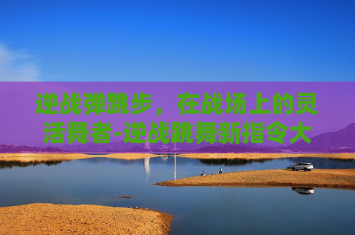 逆战弹跳步，在战场上的灵活舞者-逆战跳舞新指令大全
