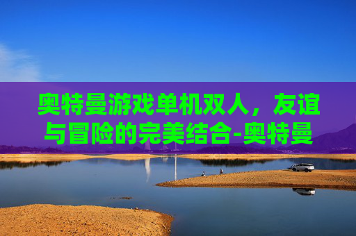 奥特曼游戏单机双人，友谊与冒险的完美结合-奥特曼游戏单机双人怎么玩