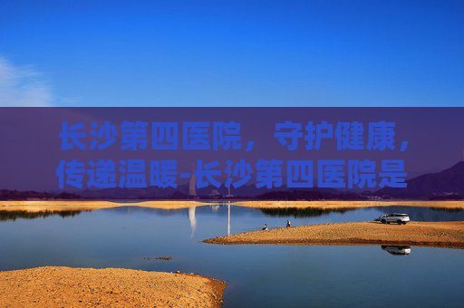 长沙第四医院，守护健康，传递温暖-长沙第四医院是三甲吗