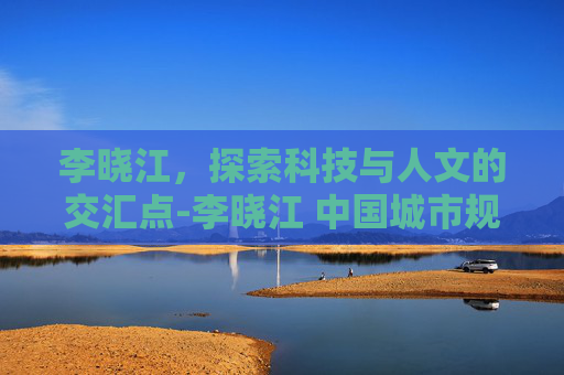 李晓江，探索科技与人文的交汇点-李晓江 中国城市规划设计研究院