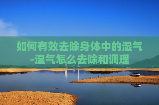 如何有效去除身体中的湿气-湿气怎么去除和调理