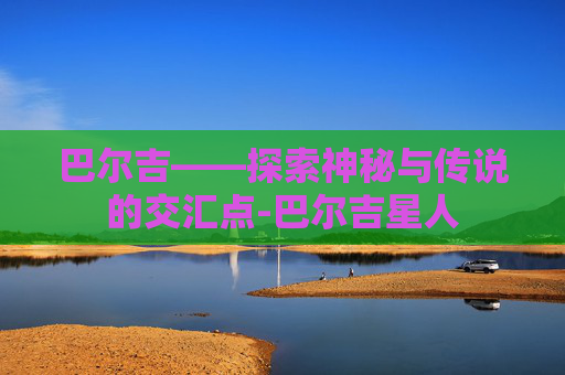巴尔吉——探索神秘与传说的交汇点-巴尔吉星人