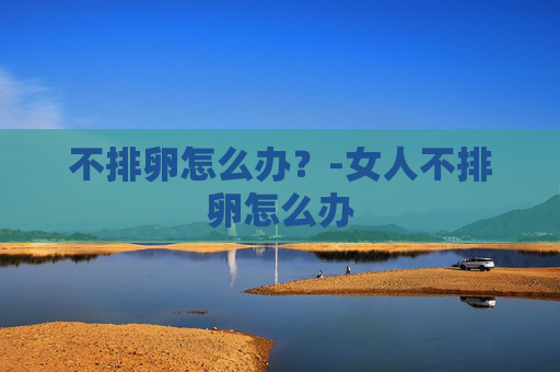 不排卵怎么办？-女人不排卵怎么办