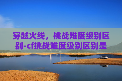 穿越火线，挑战难度级别区别-cf挑战难度级别区别是什么