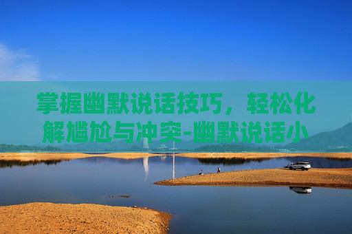 掌握幽默说话技巧，轻松化解尴尬与冲突-幽默说话小技巧