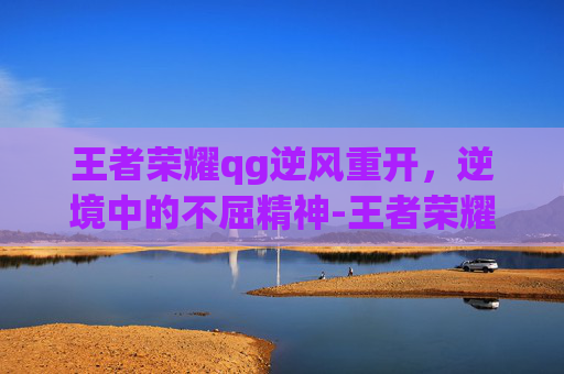 王者荣耀qg逆风重开，逆境中的不屈精神-王者荣耀qg逆风重开怎么弄