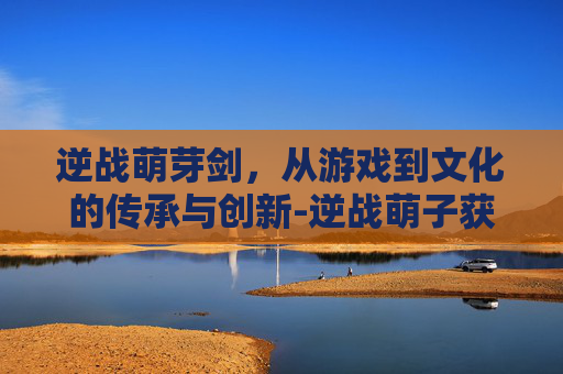 逆战萌芽剑，从游戏到文化的传承与创新-逆战萌子获取步骤详解