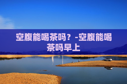空腹能喝茶吗？-空腹能喝茶吗早上