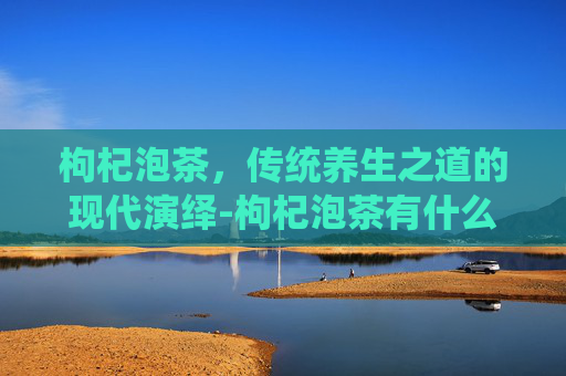 枸杞泡茶，传统养生之道的现代演绎-枸杞泡茶有什么功效