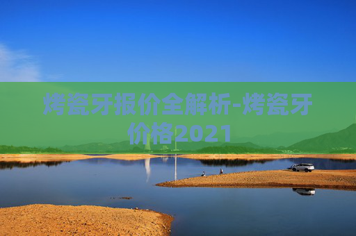 烤瓷牙报价全解析-烤瓷牙价格2021