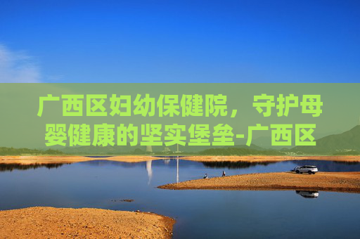 广西区妇幼保健院，守护母婴健康的坚实堡垒-广西区妇幼保健院韦红卫简历