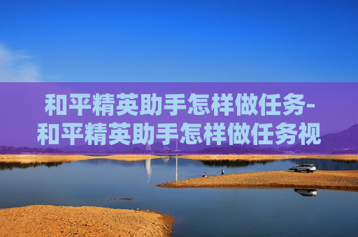 和平精英助手怎样做任务-和平精英助手怎样做任务视频