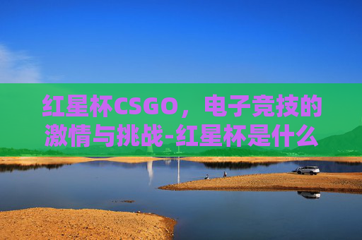 红星杯CSGO，电子竞技的激情与挑战-红星杯是什么比赛