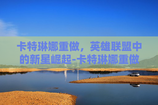 卡特琳娜重做，英雄联盟中的新星崛起-卡特琳娜重做后还能玩吗