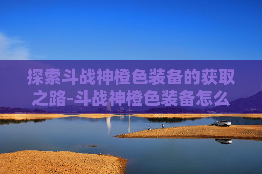 探索斗战神橙色装备的获取之路-斗战神橙色装备怎么获得最快