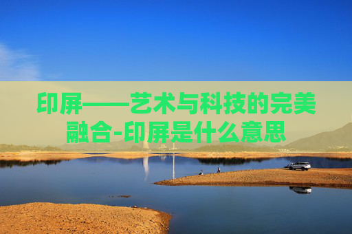 印屏——艺术与科技的完美融合-印屏是什么意思