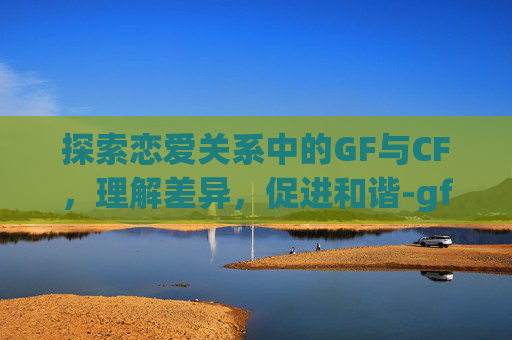 探索恋爱关系中的GF与CF，理解差异，促进和谐-gf和fg