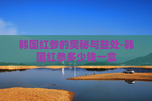 韩国红参的奥秘与益处-韩国红参多少钱一盒