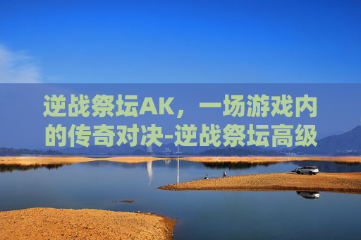 逆战祭坛AK，一场游戏内的传奇对决-逆战祭坛高级英雄