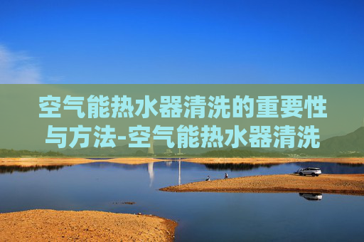 空气能热水器清洗的重要性与方法-空气能热水器清洗电话