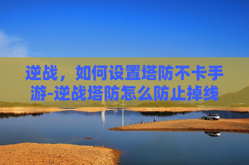 逆战，如何设置塔防不卡手游-逆战塔防怎么防止掉线
