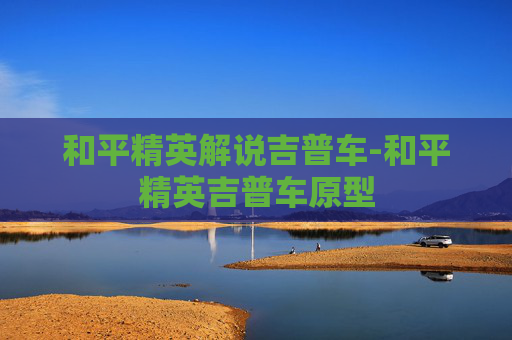 和平精英解说吉普车-和平精英吉普车原型