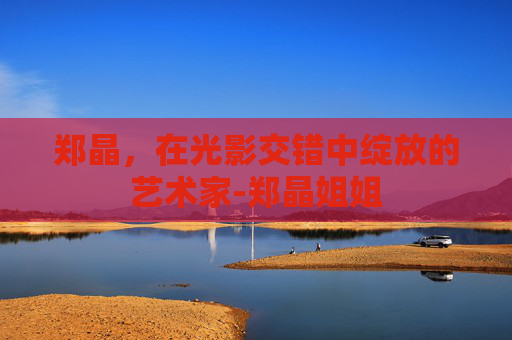 郑晶，在光影交错中绽放的艺术家-郑晶姐姐