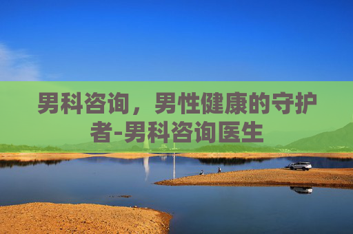 男科咨询，男性健康的守护者-男科咨询医生