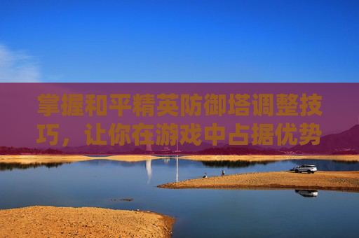 掌握和平精英防御塔调整技巧，让你在游戏中占据优势-和平精英防守技巧