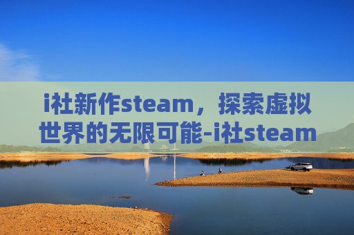 i社新作steam，探索虚拟世界的无限可能-i社steam作品