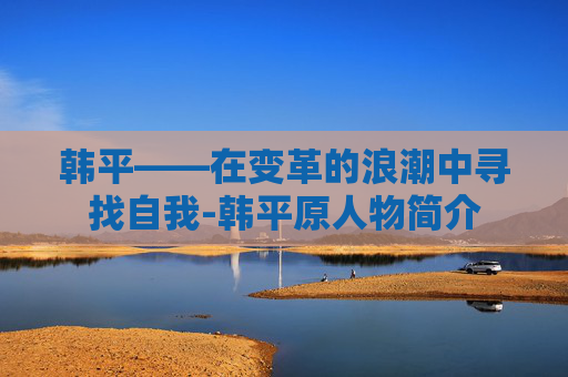 韩平——在变革的浪潮中寻找自我-韩平原人物简介
