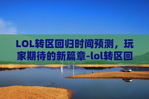 LOL转区回归时间预测，玩家期待的新篇章-lol转区回归什么时候开始
