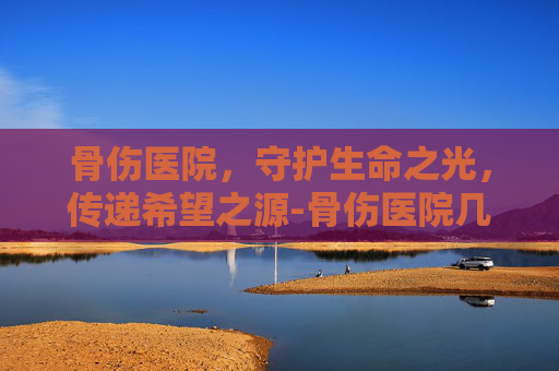 骨伤医院，守护生命之光，传递希望之源-骨伤医院几点上班