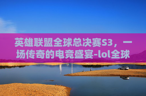 英雄联盟全球总决赛S3，一场传奇的电竞盛宴-lol全球总决赛s11冠军