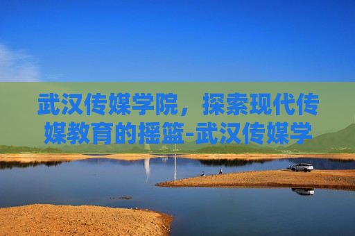 武汉传媒学院，探索现代传媒教育的摇篮-武汉传媒学院怎么样值得去读吗