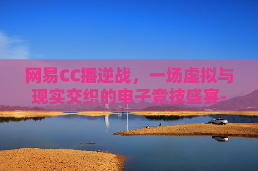 网易CC播逆战，一场虚拟与现实交织的电子竞技盛宴-帮我找一下逆战直播