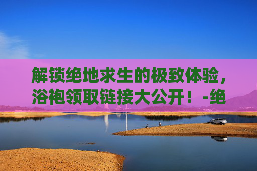 解锁绝地求生的极致体验，浴袍领取链接大公开！-绝地求生浴衣领取时间