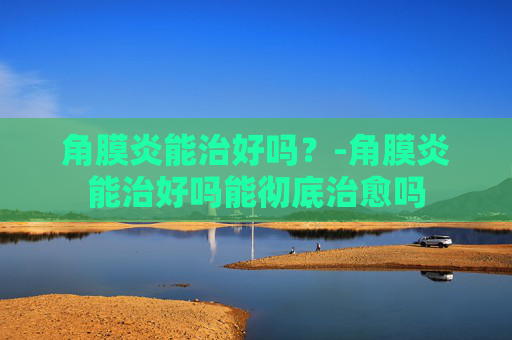 角膜炎能治好吗？-角膜炎能治好吗能彻底治愈吗