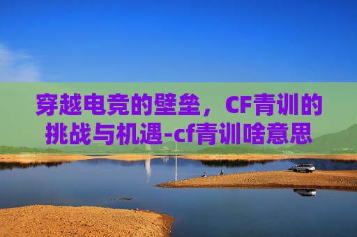 穿越电竞的壁垒，CF青训的挑战与机遇-cf青训啥意思