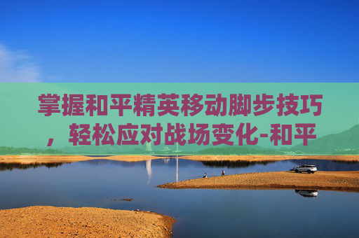 掌握和平精英移动脚步技巧，轻松应对战场变化-和平精英移动键怎么设置走位会流畅