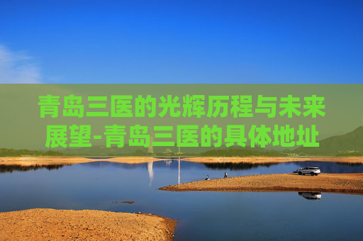 青岛三医的光辉历程与未来展望-青岛三医的具体地址