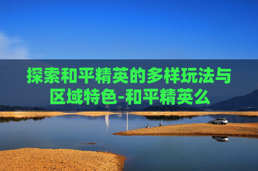 探索和平精英的多样玩法与区域特色-和平精英么
