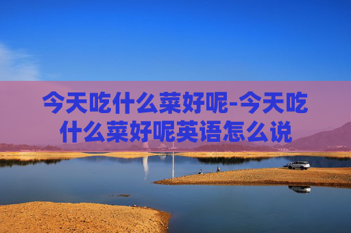 今天吃什么菜好呢-今天吃什么菜好呢英语怎么说
