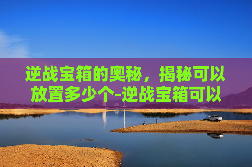 逆战宝箱的奥秘，揭秘可以放置多少个-逆战宝箱可以放多少个箱子